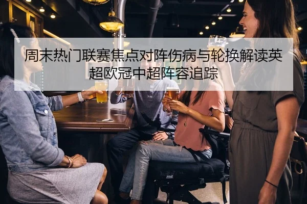 周末热门联赛焦点对阵伤病与轮换解读英超欧冠中超阵容追踪
